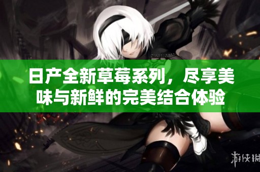 日产全新草莓系列，尽享美味与新鲜的完美结合体验