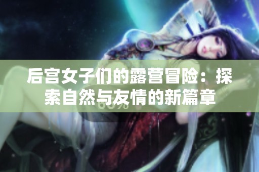 后宫女子们的露营冒险：探索自然与友情的新篇章