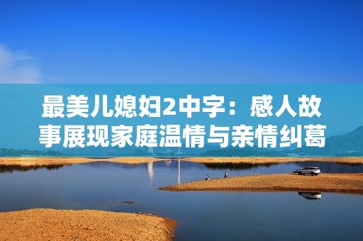 最美儿媳妇2中字：感人故事展现家庭温情与亲情纠葛