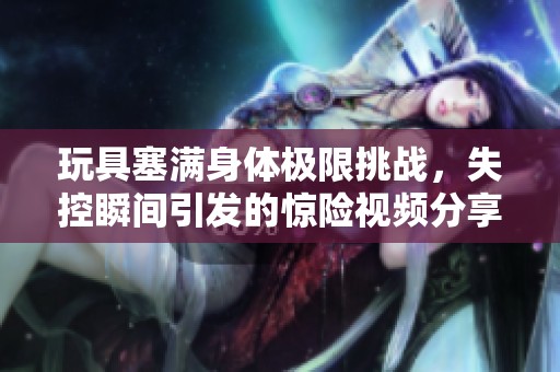 玩具塞满身体极限挑战，失控瞬间引发的惊险视频分享