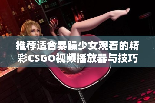 推荐适合暴躁少女观看的精彩CSGO视频播放器与技巧分享平台