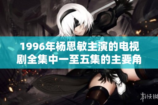 1996年杨思敏主演的电视剧全集中一至五集的主要角色都有谁呢