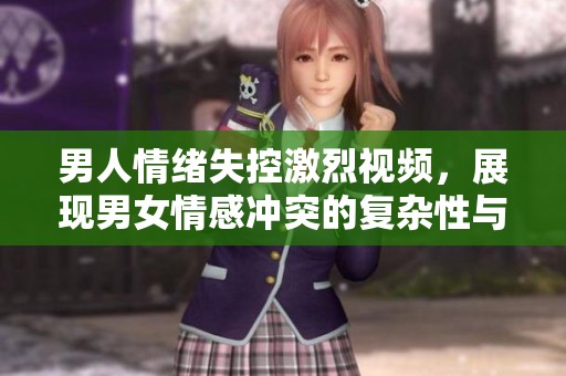 男人情绪失控激烈视频，展现男女情感冲突的复杂性与深度