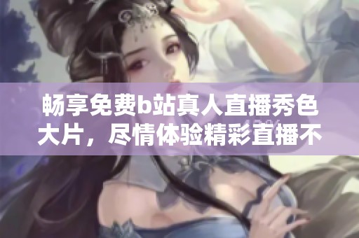 畅享免费b站真人直播秀色大片，尽情体验精彩直播不容错过！