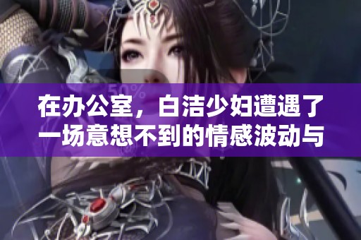 在办公室，白洁少妇遭遇了一场意想不到的情感波动与挑战