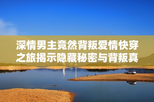 深情男主竟然背叛爱情快穿之旅揭示隐藏秘密与背叛真相