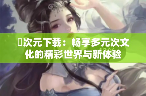 囧次元下载：畅享多元次文化的精彩世界与新体验