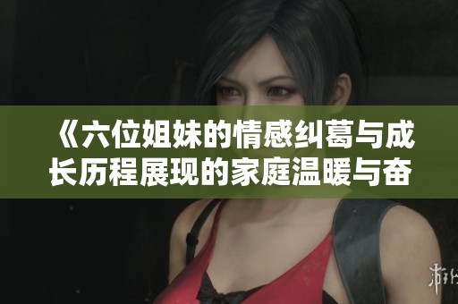 《六位姐妹的情感纠葛与成长历程展现的家庭温暖与奋斗故事》
