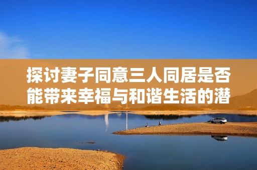 探讨妻子同意三人同居是否能带来幸福与和谐生活的潜在挑战