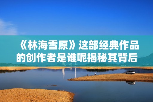 《林海雪原》这部经典作品的创作者是谁呢揭秘其背后的作者故事