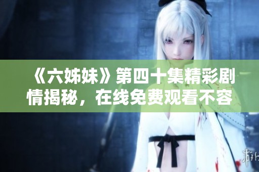 《六姊妹》第四十集精彩剧情揭秘，在线免费观看不容错过