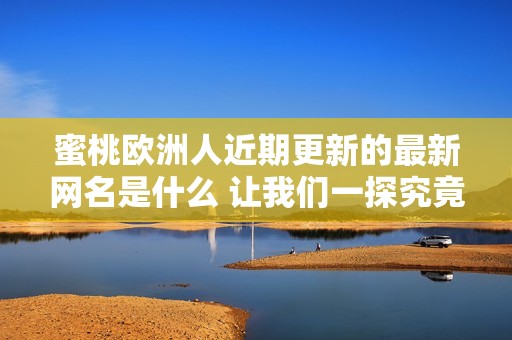 蜜桃欧洲人近期更新的最新网名是什么 让我们一探究竟吧