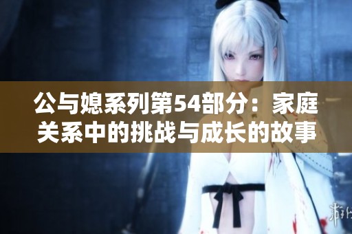 公与媳系列第54部分：家庭关系中的挑战与成长的故事