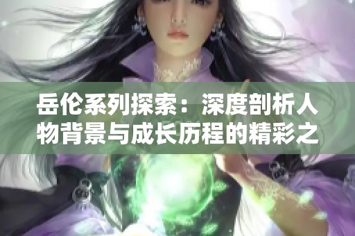 岳伦系列探索：深度剖析人物背景与成长历程的精彩之旅