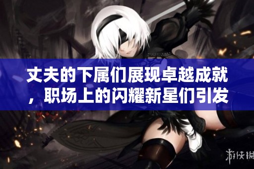 丈夫的下属们展现卓越成就，职场上的闪耀新星们引发热议