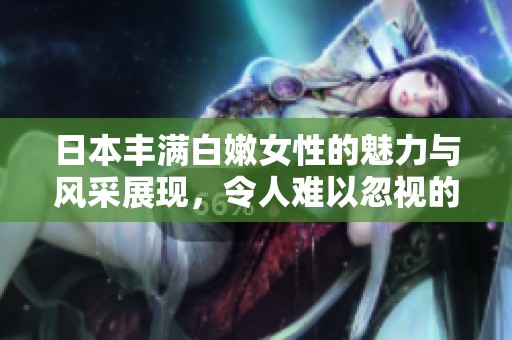 日本丰满白嫩女性的魅力与风采展现，令人难以忽视的真实之美