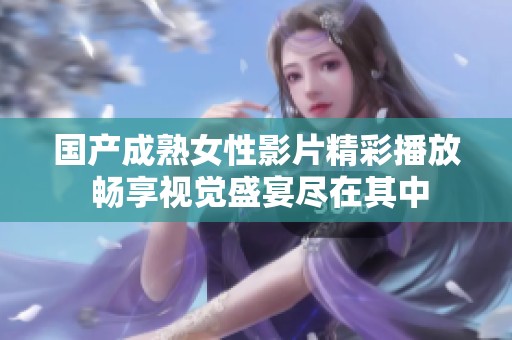 国产成熟女性影片精彩播放 畅享视觉盛宴尽在其中