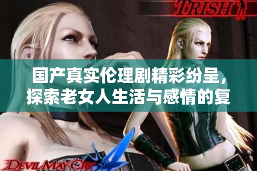 国产真实伦理剧精彩纷呈，探索老女人生活与感情的复杂纷争