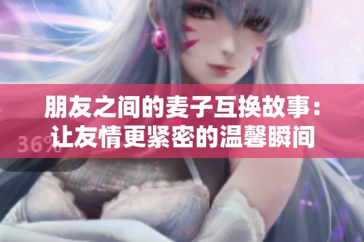 朋友之间的麦子互换故事：让友情更紧密的温馨瞬间