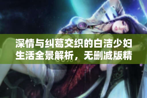 深情与纠葛交织的白洁少妇生活全景解析，无删减版精彩呈现