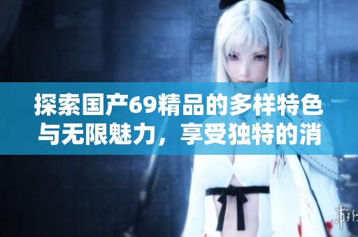 探索国产69精品的多样特色与无限魅力，享受独特的消费体验