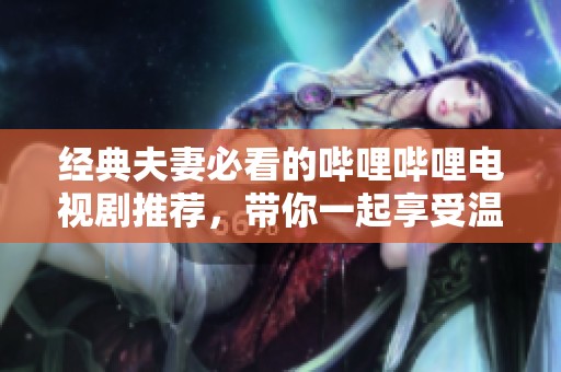经典夫妻必看的哔哩哔哩电视剧推荐，带你一起享受温馨时光