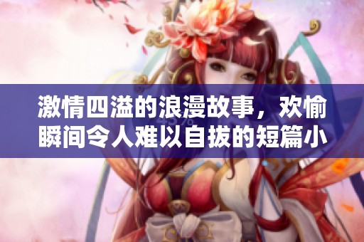 激情四溢的浪漫故事，欢愉瞬间令人难以自拔的短篇小说探险之旅