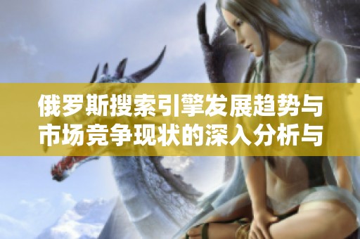 俄罗斯搜索引擎发展趋势与市场竞争现状的深入分析与探讨