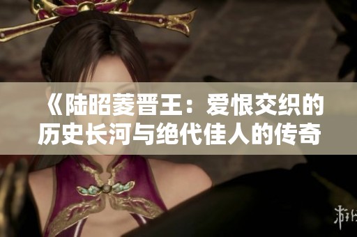 《陆昭菱晋王：爱恨交织的历史长河与绝代佳人的传奇故事》