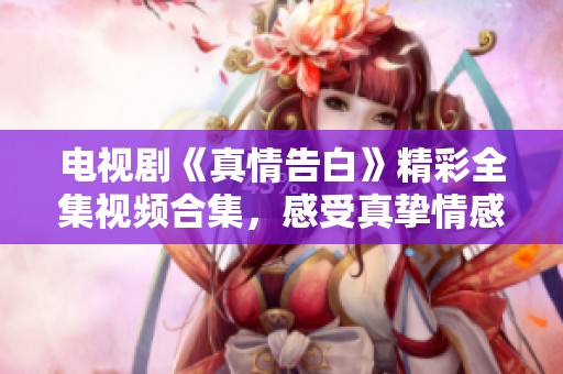 电视剧《真情告白》精彩全集视频合集，感受真挚情感的心灵之旅！