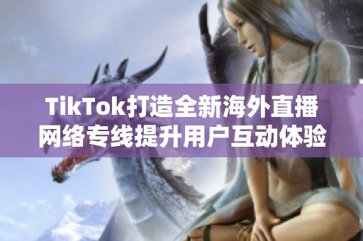TikTok打造全新海外直播网络专线提升用户互动体验与内容分享速度