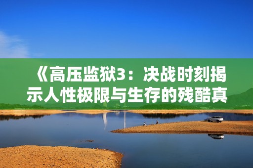 《高压监狱3：决战时刻揭示人性极限与生存的残酷真相》