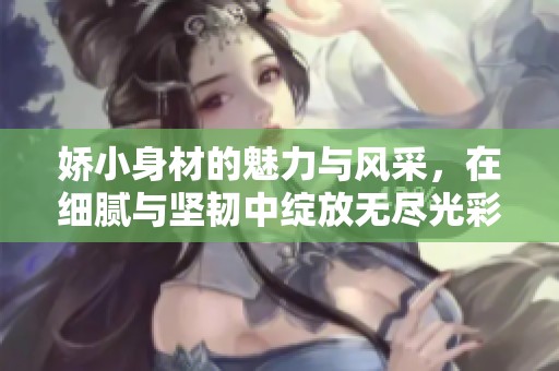 娇小身材的魅力与风采，在细腻与坚韧中绽放无尽光彩
