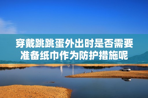 穿戴跳跳蛋外出时是否需要准备纸巾作为防护措施呢