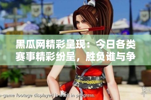 黑瓜网精彩呈现：今日各类赛事精彩纷呈，胜负谁与争锋