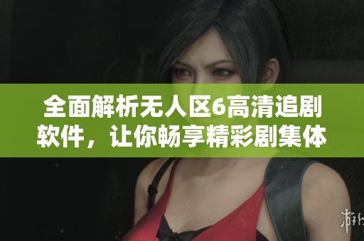 全面解析无人区6高清追剧软件，让你畅享精彩剧集体验