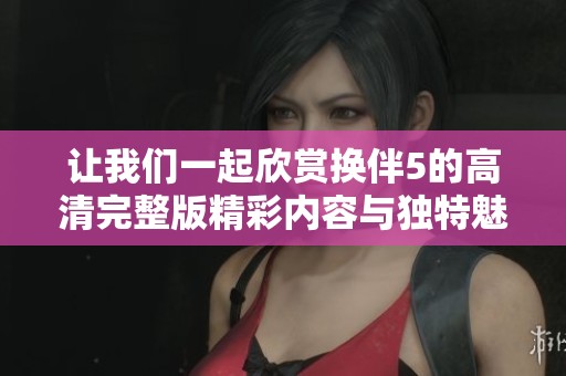 让我们一起欣赏换伴5的高清完整版精彩内容与独特魅力