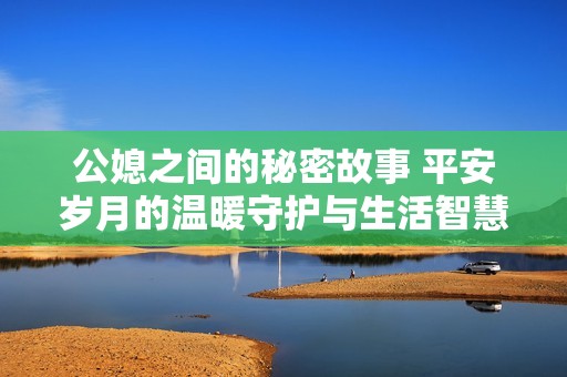 公媳之间的秘密故事 平安岁月的温暖守护与生活智慧