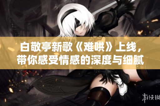 白敬亭新歌《难哄》上线，带你感受情感的深度与细腻之美