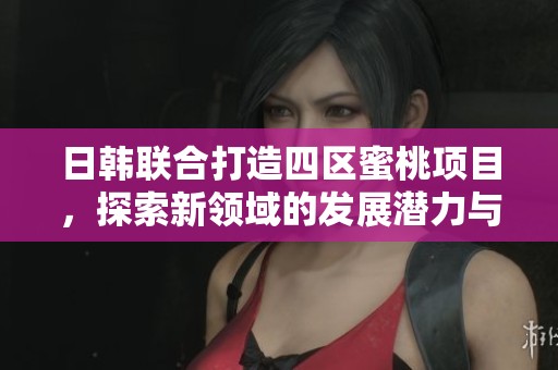 日韩联合打造四区蜜桃项目，探索新领域的发展潜力与合作机会
