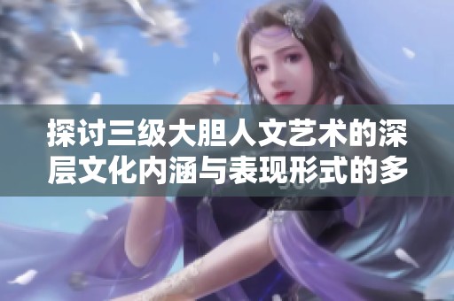 探讨三级大胆人文艺术的深层文化内涵与表现形式的多元性