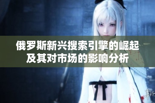 俄罗斯新兴搜索引擎的崛起及其对市场的影响分析