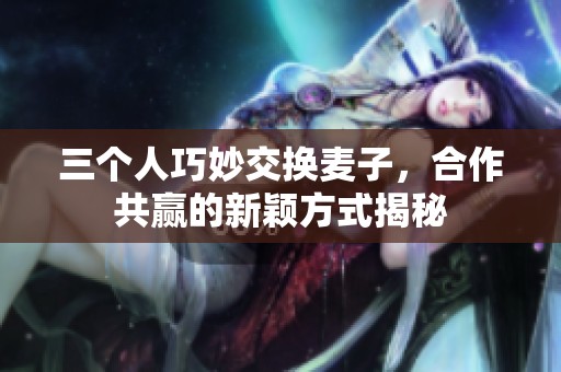 三个人巧妙交换麦子，合作共赢的新颖方式揭秘