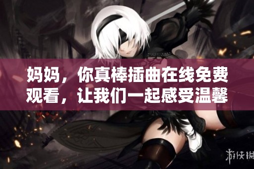 妈妈，你真棒插曲在线免费观看，让我们一起感受温馨的亲情时刻