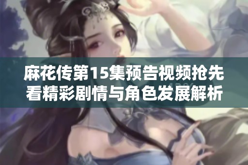 麻花传第15集预告视频抢先看精彩剧情与角色发展解析