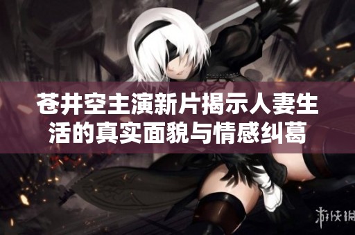 苍井空主演新片揭示人妻生活的真实面貌与情感纠葛