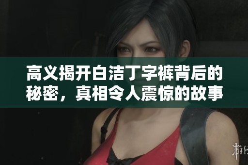 高义揭开白洁丁字裤背后的秘密，真相令人震惊的故事大公开
