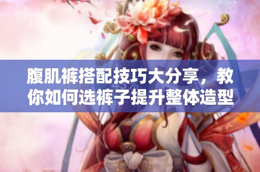 腹肌裤搭配技巧大分享，教你如何选裤子提升整体造型魅力