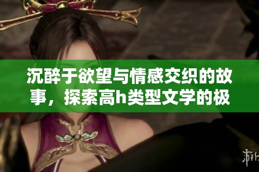 沉醉于欲望与情感交织的故事，探索高h类型文学的极致魅力与诱惑