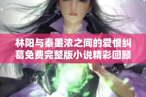林阳与秦墨浓之间的爱恨纠葛免费完整版小说精彩回顾与分享